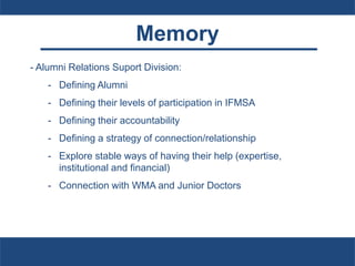 Memory
- Alumni Relations Suport Division:
- Defining Alumni
- Defining their levels of participation in IFMSA
- Defining their accountability
- Defining a strategy of connection/relationship
- Explore stable ways of having their help (expertise,
institutional and financial)
- Connection with WMA and Junior Doctors
 