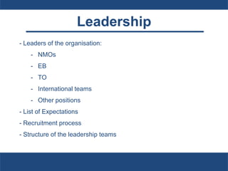 Leadership
- Leaders of the organisation:
- NMOs
- EB
- TO
- International teams
- Other positions
- List of Expectations
- Recruitment process
- Structure of the leadership teams
 
