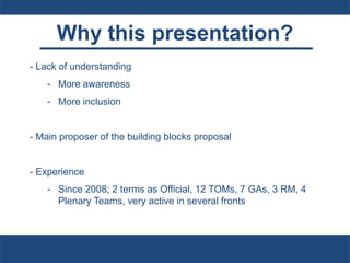 Why this presentation?
- Lack of understanding
- More awareness
- More inclusion
- Main proposer of the building blocks proposal
- Experience
- Since 2008; 2 terms as Official, 12 TOMs, 7 GAs, 3 RM, 4
Plenary Teams, very active in several fronts
 