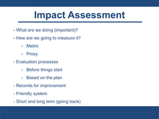 Impact Assessment
- What are we doing (important)?
- How are we going to measure it?
- Metric
- Proxy
- Evaluation processes
- Before things start
- Based on the plan
- Records for improvement
- Friendly system
- Short and long term (going back)
 