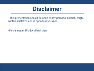 Disclaimer
- This presentation should be seen as my personal opinion, might
contain mistakes and is open to discussion.
-This is not an IFMSA official view
 
