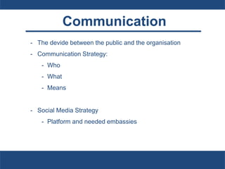 Communication
- The devide between the public and the organisation
- Communication Strategy:
- Who
- What
- Means
- Social Media Strategy
- Platform and needed embassies
 