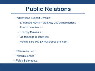 Public Relations
- Publications Support Division:
- Enhanced Media – creativity and awesomeness
- Pool of volunteers
- Friendly Materials
- On the edge of inovation
- Making sure IFMSA looks good and sells
- Information hub
- Press Releases
- Policy Statements
 