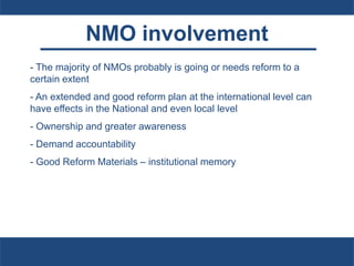 NMO involvement
- The majority of NMOs probably is going or needs reform to a
certain extent
- An extended and good reform plan at the international level can
have effects in the National and even local level
- Ownership and greater awareness
- Demand accountability
- Good Reform Materials – institutional memory
 