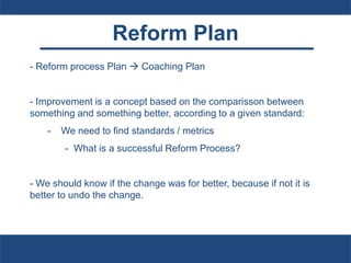 Reform Plan
- Reform process Plan  Coaching Plan
- Improvement is a concept based on the comparisson between
something and something better, according to a given standard:
- We need to find standards / metrics
- What is a successful Reform Process?
- We should know if the change was for better, because if not it is
better to undo the change.
 