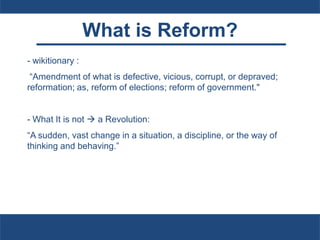 What is Reform?
- wikitionary :
“Amendment of what is defective, vicious, corrupt, or depraved;
reformation; as, reform of elections; reform of government."
- What It is not  a Revolution:
“A sudden, vast change in a situation, a discipline, or the way of
thinking and behaving.”
 