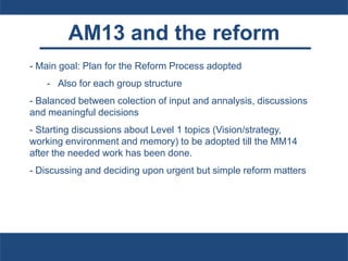 AM13 and the reform
- Main goal: Plan for the Reform Process adopted
- Also for each group structure
- Balanced between colection of input and annalysis, discussions
and meaningful decisions
- Starting discussions about Level 1 topics (Vision/strategy,
working environment and memory) to be adopted till the MM14
after the needed work has been done.
- Discussing and deciding upon urgent but simple reform matters
 