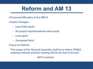 Reform and AM 13
- Perceived difficulties at the MM13
- Drastic Changes:
- Less Early spots
- No project representatives extra quota
- Less spots
- (Increased fees)
- Focus on Reform:
“The scope of this General assembly shall be to reform IFMSA
working methods and this meeting will be the first of its kind.”
AM13 contract
 