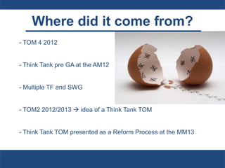 Where did it come from?
- TOM 4 2012
- Think Tank pre GA at the AM12
- Multiple TF and SWG
- TOM2 2012/2013  idea of a Think Tank TOM
- Think Tank TOM presented as a Reform Process at the MM13
 