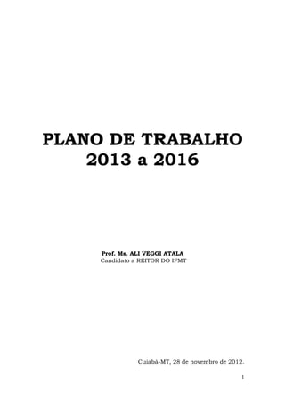 PLANO DE TRABALHO
    2013 a 2016




    Prof. Ms. ALI VEGGI ATALA
    Candidato a REITOR DO IFMT




               Cuiabá-MT, 28 de novembro de 2012.

                                                1
 