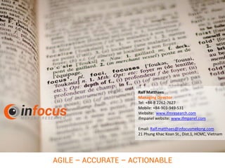 Ralf Matthaes
Managing Director
Tel: +84-8 2262-7627
Mobile: +84-903-949-531
Website: www.ifmresearch.com
ifmpanel website: www.ifmpanel.com
Email: Ralf.matthaes@infocusmekong.com
21 Phung Khac Koan St., Dist.1, HCMC, Vietnam
AGILE – ACCURATE – ACTIONABLE
 