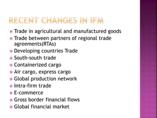  Trade in agricultural and manufactured goods
 Trade between partners of regional trade
agreements(RTAs)
 Developing countries Trade
 South-south trade
 Containerized cargo
 Air cargo, express cargo
 Global production network
 Intra-firm trade
 E-commerce
 Gross border financial flows
 Global financial market
 