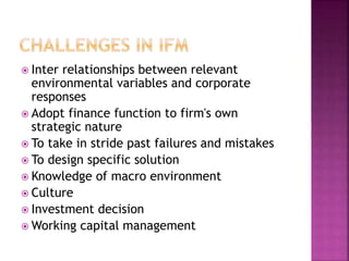  Inter relationships between relevant
environmental variables and corporate
responses
 Adopt finance function to firm's own
strategic nature
 To take in stride past failures and mistakes
 To design specific solution
 Knowledge of macro environment
 Culture
 Investment decision
 Working capital management
 