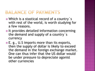  Which is a stastical record of a country`s
with rest of the world, is worth studying for
a few reasons.
 It provides detailed information concerning
the demand and supply of a country`s
currency
 E. g., U.S imports more than its exports,
then the supply of dollar is likely to exceed
the demand in the foreign exchange market.
One can thus infer that the US dollar would
be under pressure to depreciate agonist
other currencies
 