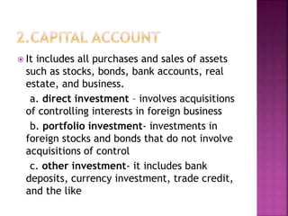  It includes all purchases and sales of assets
such as stocks, bonds, bank accounts, real
estate, and business.
a. direct investment – involves acquisitions
of controlling interests in foreign business
b. portfolio investment- investments in
foreign stocks and bonds that do not involve
acquisitions of control
c. other investment- it includes bank
deposits, currency investment, trade credit,
and the like
 