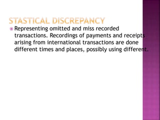  Representing omitted and miss recorded
transactions. Recordings of payments and receipts
arising from international transactions are done
different times and places, possibly using different.
 