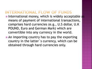  International money, which is widely acceptable as
means of payment of international transactions,
comprises hard currencies (e.g., U.S dollar, U.K
POUND, Euro and German Mark) which are
convertible into any currency in the world.
 An importing country has to pay the exporting
country in the latter`s currency, which can be
obtained through hard currencies only.
 