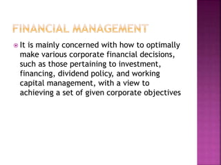  It is mainly concerned with how to optimally
make various corporate financial decisions,
such as those pertaining to investment,
financing, dividend policy, and working
capital management, with a view to
achieving a set of given corporate objectives
 