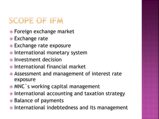  Foreign exchange market
 Exchange rate
 Exchange rate exposure
 International monetary system
 Investment decision
 International financial market
 Assessment and management of interest rate
exposure
 MNC`s working capital management
 International accounting and taxation strategy
 Balance of payments
 International indebtedness and its management
 