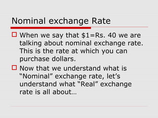 Nominal exchange Rate
 When we say that $1=Rs. 40 we are
talking about nominal exchange rate.
This is the rate at which you can
purchase dollars.
 Now that we understand what is
“Nominal” exchange rate, let’s
understand what “Real” exchange
rate is all about…
 