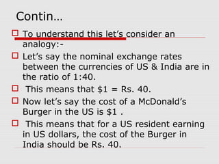 Contin…
 To understand this let’s consider an
analogy:-
 Let’s say the nominal exchange rates
between the currencies of US & India are in
the ratio of 1:40.
 This means that $1 = Rs. 40.
 Now let’s say the cost of a McDonald’s
Burger in the US is $1 .
 This means that for a US resident earning
in US dollars, the cost of the Burger in
India should be Rs. 40.
 