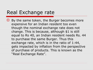 Real Exchange rate
 By the same token, the Burger becomes more
expensive for an Indian resident too even
though the nominal exchange rate does not
change. This is because, although $1 is still
equal to Rs 40, an Indian resident needs Rs. 44
to purchase the same Burger. Thus this
exchange rate, which is in the ratio of 1:44,
gets impacted by inflation from the perspective
of purchase of products. This is known as the
“Real Exchange Rate”.
 