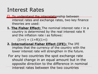 Interest Rates
 To understand the interrelationship between
interest rates and exchange rates, two key finance
theories are used:
1. The Fisher Effect: The nominal interest rate r in a
country is determined by the real interest rate R
and the inflation rate i as follows:
(1+r) = (1+R)(1+i)
2. International Fisher Effect (IFE): The IFE
implies that the currency of the country with the
lower interest rate will strengthen in the future.
For any two countries the spot exchange rate
should change in an equal amount but in the
opposite direction to the difference in nominal
interest rates between the two countries
 