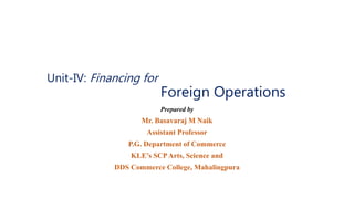 Unit-IV: Financing for
Foreign Operations
Prepared by
Mr. Basavaraj M Naik
Assistant Professor
P.G. Department of Commerce
KLE’s SCPArts, Science and
DDS Commerce College, Mahalingpura
 