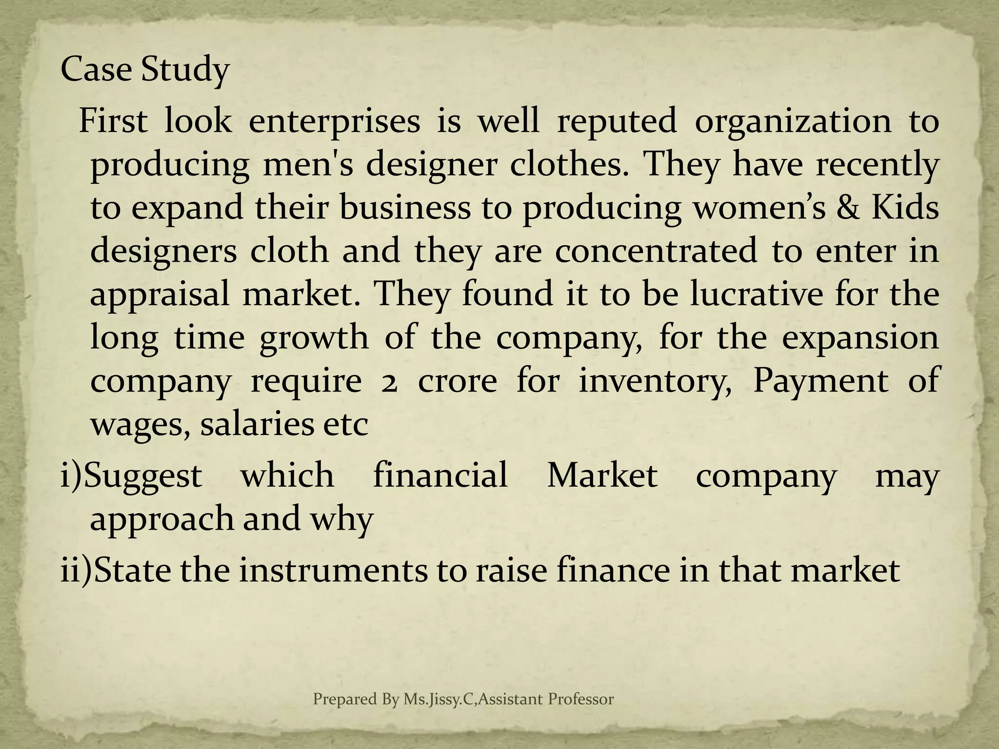 Case Study
First look enterprises is well reputed organization to
producing men's designer clothes. They have recently
to expand their business to producing women’s & Kids
designers cloth and they are concentrated to enter in
appraisal market. They found it to be lucrative for the
long time growth of the company, for the expansion
company require 2 crore for inventory, Payment of
wages, salaries etc
i)Suggest which financial Market company may
approach and why
ii)State the instruments to raise finance in that market
Prepared By Ms.Jissy.C,Assistant Professor