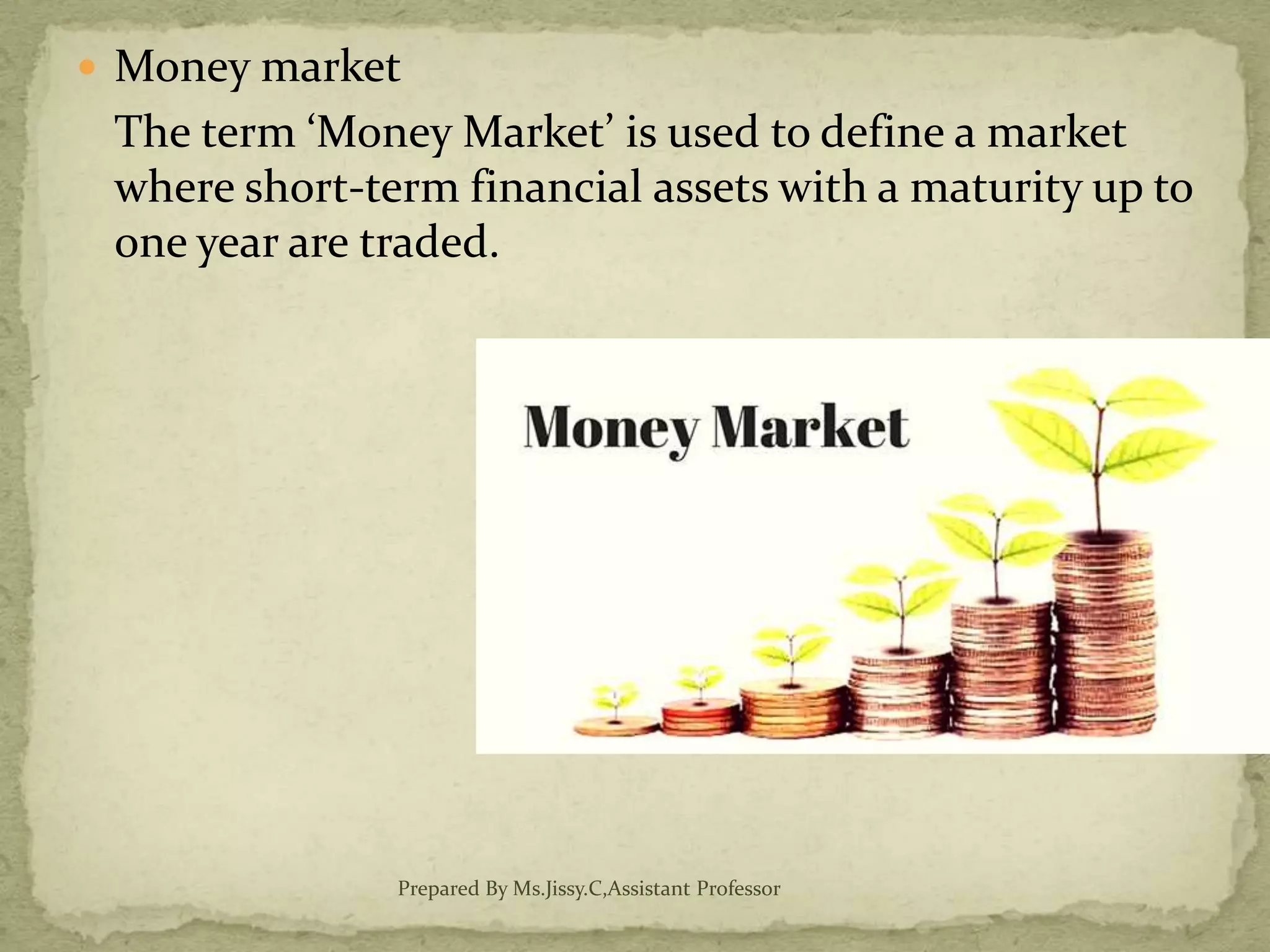  Money market
The term ‘Money Market’ is used to define a market
where short-term financial assets with a maturity up to
one year are traded.
Prepared By Ms.Jissy.C,Assistant Professor