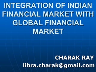 INTEGRATION OF INDIAN
FINANCIAL MARKET WITH
GLOBAL FINANCIAL
MARKET
CHARAK RAY
libra.charak@gmail.com
 