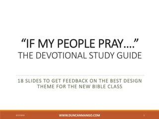 “IF MY PEOPLE PRAY….”
THE DEVOTIONAL STUDY GUIDE
18 SLIDES TO GET FEEDBACK ON THE BEST DESIGN
THEME FOR THE NEW BIBLE CLASS
9/17/2019 WWW.DUNCANMANGO.COM 1
 