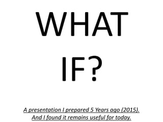 WHAT
IF?
A presentation I prepared 5 Years ago (2015).
And I found it remains useful for today.
 