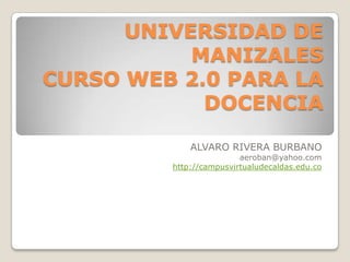UNIVERSIDAD DE
MANIZALES
CURSO WEB 2.0 PARA LA
DOCENCIA
ALVARO RIVERA BURBANO

aeroban@yahoo.com
http://campusvirtualudecaldas.edu.co

 