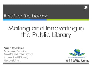 
If not for the Library:
Making and Innovating in
the Public Library
Susan Considine
Executive Director
Fayetteville Free Library
sconsidine@fflib.org
@sconsidine #FFLMakers
 