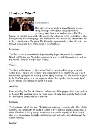 If not now, When?

                             Representation

                              This film represents youth in a hard brought up area
                              trying to escape the violence and gangs that are
                              prodomtly associated with london estates. The film
focuses on Daniel a male youth who is inspiring to become big in football but is also
batting to stay away from gangs. The director uses real location and a real cast to add
to the relaism that the film gives. The films also represents the realism of knife crime
through the camera shots of the gangs in the short film.

Institution

The film reveals at the end that it is produced by Paper Mannequin Productions.
Nilesh Bell-Gorsia and Akash Lockmun are the men behind this productions and are
the writers/Directors of If not now, When?.

Values

The films really focuses on the reality of london estates and the gangs involved
within them. The film trys to signify that some sterotypical people who you would
feel were in a gang are not actually but are trying to escape that life. We hear a quote
in the film 'You got to be in one to get out of one' this signifies that the majority of
people around these areas play a part in a gang.

Audience

From watching this film i feel that the audience would be people of the same profiles
as the cast. The audience would be young males who are from a similar background
or share certain characteristics as the cast.

Language

The location in which this short film is filmed in is very conventional to films of this
narrative. By shooting by an estate in london it gives the film a real edge and adds a
sense of realism. Also by using a steady cam to shoot the majority of the scenes it
also gives the audience the feeling that there aswell and makes them feel part of the
drama occuring.

Ideology
 