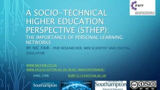 A SOCIO-TECHNICAL
HIGHER EDUCATION
PERSPECTIVE (STHEP):
THE IMPORTANCE OF PERSONAL LEARNING
NETWORKS
BY NIC FAIR – PHD RESEARCHER, WEB SCIENTIST AND DIGITAL
EDUCATOR
WWW.NICFAIR.CO.UK
WWW.EFOLIO.SOTON.AC.UK/BLOG/INNOVATIONINHE/
@NIC_FAIR NSRF1G12@SOTON.AC.UK
 