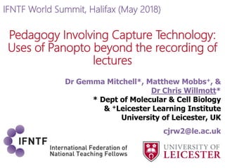 Pedagogy Involving Capture Technology:
Uses of Panopto beyond the recording of
lectures
Dr Gemma Mitchell*, Matthew Mobbs+, &
Dr Chris Willmott*
* Dept of Molecular & Cell Biology
& +Leicester Learning Institute
University of Leicester, UK
cjrw2@le.ac.uk
IFNTF World Summit, Halifax (May 2018)
 