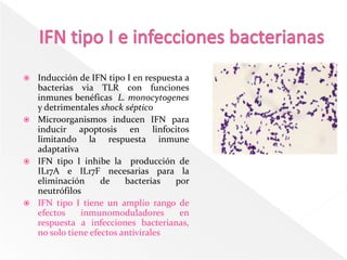  Inducción de IFN tipo I en respuesta a
  bacterias via TLR con funciones
  inmunes benéficas L. monocytogenes
  y detrimentales shock séptico
 Microorganismos inducen IFN para
  inducir apoptosis en linfocitos
  limitando la respuesta inmune
  adaptativa
 IFN tipo I inhibe la producción de
  IL17A e IL17F necesarias para la
  eliminación      de    bacterias  por
  neutrófilos
 IFN tipo I tiene un amplio rango de
  efectos    inmunomoduladores       en
  respuesta a infecciones bacterianas,
  no solo tiene efectos antivirales
 
