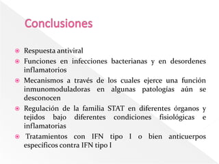    Respuesta antiviral
   Funciones en infecciones bacterianas y en desordenes
    inflamatorios
   Mecanismos a través de los cuales ejerce una función
    inmunomoduladoras en algunas patologías aún se
    desconocen
   Regulación de la familia STAT en diferentes órganos y
    tejidos bajo diferentes condiciones fisiológicas e
    inflamatorias
    Tratamientos con IFN tipo I o bien anticuerpos
    específicos contra IFN tipo I
 