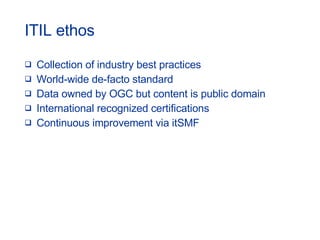 ITIL ethos Collection of industry best practices World-wide de-facto standard Data owned by OGC but content is public domain International recognized certifications Continuous improvement via itSMF 