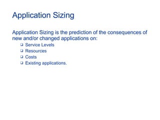 Application Sizing Application Sizing is the prediction of the consequences of new and/or changed applications on: Service Levels Resources Costs Existing applications. 