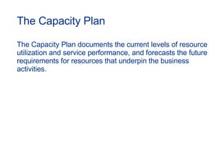 The Capacity Plan The Capacity Plan documents the current levels of resource utilization and service performance, and forecasts the future requirements for resources that underpin the business activities. 