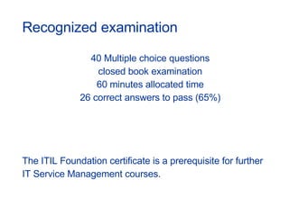 40 Multiple choice questions closed book examination 60 minutes allocated time 26 correct answers to pass (65%) The ITIL Foundation certificate is a prerequisite for further  IT Service Management courses. Recognized examination 