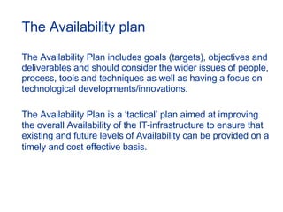 The Availability plan The Availability Plan includes goals (targets), objectives and deliverables and should consider the wider issues of people, process, tools and techniques as well as having a focus on technological developments/innovations. The Availability Plan is a ‘tactical’ plan aimed at improving the overall Availability of the IT-infrastructure to ensure that existing and future levels of Availability can be provided on a timely and cost effective basis.   