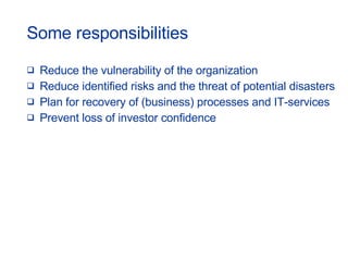 Some responsibilities  Reduce the vulnerability of the organization Reduce identified risks and the threat of potential disasters Plan for recovery of (business) processes and IT-services Prevent loss of investor confidence 