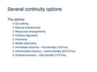 Several continuity options The options: Do nothing Manual workarounds Reciprocal arrangements Fortress Approach Insurance Mobile alternative Immediate recovery – hot standby (<24 hrs) Intermediate recovery – warm standby (24-72 hrs) Gradual recovery – cold standby (>72 hrs). 