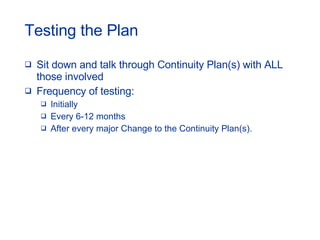 Testing the Plan Sit down and talk through Continuity Plan(s) with ALL those involved Frequency of testing: Initially Every 6-12 months After every major Change to the Continuity Plan(s). 