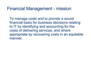 Financial Management - mission To manage costs and to provide a sound financial basis for business decisions relating to IT by identifying and accounting for the costs of delivering services, and where appropriate by recovering costs in an equitable manner. 