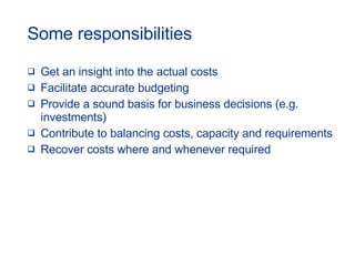 Some responsibilities Get an insight into the actual costs Facilitate accurate budgeting Provide a sound basis for business decisions (e.g. investments) Contribute to balancing costs, capacity and requirements Recover costs where and whenever required 